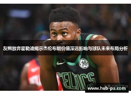 灰熊放弃霍勒迪揭示杰伦布朗价值深远影响与球队未来布局分析